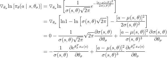 \begin{align*} \triangledown_{\theta_{\sigma}}\textup{ln} \left [ \pi_\theta(a \mid s, \theta_{\sigma})\right ] &= \triangledown_{\theta_{\sigma}} \textup{ln} \left [ \frac{1}{\sigma (s,\theta)\sqrt{2\pi}}e^{-\frac{[a-\mu(s,\theta)]^2}{2\sigma(s,\theta)^2}} \right ] \\ &=\triangledown_{\theta_{\sigma}} \left [ \textup{ln}1- \textup{ln} \left [ \sigma(s,\theta)\sqrt{2\pi} \right ] - \frac{[a-\mu(s,\theta)]^2}{2\sigma(s,\theta)^2}\right ] \\ &=0- \frac{1}{\sigma(s,\theta)\sqrt{2\pi}}\sqrt{2\pi}\frac{\partial \sigma(s,\theta)}{\partial \theta_\sigma}+\frac{[a-\mu(s,\theta)]^2}{\sigma(s,\theta)^3} \frac{\partial \sigma(s,\theta)}{\partial \theta_\sigma} \\ &=- \frac{1}{\sigma(s,\theta)}\frac{\partial e^{\theta_\sigma^T x_\sigma(s)}}{\partial \theta_\sigma}+\frac{[a-\mu(s,\theta)]^2}{\sigma(s,\theta)^3} \frac{\partial e^{\theta_\sigma^T x_\sigma(s)}}{\partial \theta_\sigma} \\ \end{align*}